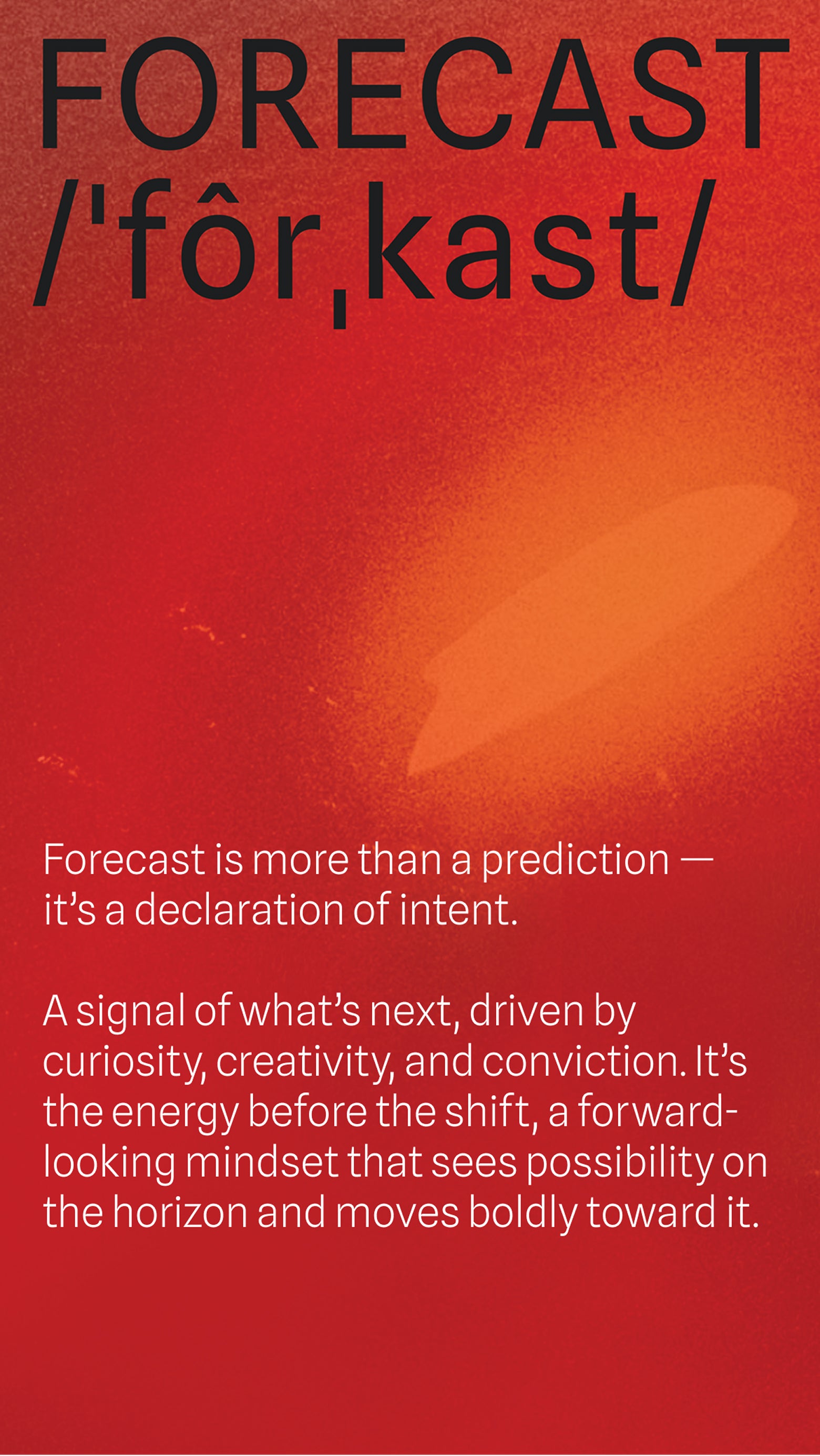 Forecast is more than a prediction -- it's a declaration of intent. A signal of what's next, driven by curiosity, creativity, and conviction. It's the energy before the shift, a forward-looking mindset that sees possibility on the horizon and moves boldly toward it